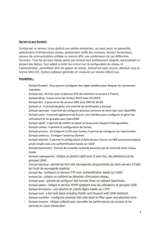 3
Qu’est-ce que Zentyal :
Zentyal est un serveur Linux destiné aux petites entreprises, qui peut servir de passerelle,
gestionnaire d'infrastructure réseau, gestionnaire unifié des menaces, serveur bureautique,
serveur de communications unifiées ou encore offrir une combinaison de ces différentes
fonctions. Tous les services réseau gérés par Zentyal sont parfaitement intégrés, automatisant la
plupart des tâches. Ceci aidant à éviter les erreurs sur la configuration du réseau et
l'administration, permettant ainsi de gagner du temps. Zentyal est open source, distribué sous la
licence GNU GPL (licence publique générale) et s'exécute sur Ubuntu GNU/Linux.
Possibilités :
- Zentyal-firewall : Vous pouvez configurer des régles iptables pour bloquer les connexions
interdites.
- Zentyal-ntp : Permet avec le daemon NTP de maintenir le serveur à l’heure.
- Zentyal-dhcp : Il peut servir de serveur DHCP avec ISC DHCP.
- Zentyal-dns : Il peut servir de serveur DNS avec DNS ISC Bind9.
- Zentyal-ca : Il permet de gérer une autorité de certification à Zentyal.
- Zentyal-openvpn : Il permet de configurer plusieurs serveurs et client Vpn avec OpenVPN.
- Zentyal-users : Il permet également de fournir une interface pour configurer et gérer les
utilisateurs et les groupes avec OpenLDAP.
- Zentyal-squid : Il permet de mettre en place un proxy avec Squqid et Dansguardian.
- Zentyal-samba : Il permet la configuration de Samba.
- Zentyal-printers : En intégrant CUPS avec Samba, il permet de configurer les imprimantes.
- Zentyal-antivirus : Il intègre l’antivirus ClamAV.
- Zentyal-asterisk : Il permet la configuration d’Asterisk pour fournir un PBX (autocommutateur
privé) simple avec une authentification basée sur LDAP.
- Zentyal-bwmonitor : Permet de surveiller la bande passante par les client de votre réseau
locale.
- Zentyal-captiveportal : intègre un portail captif avec le pare-feu, les utilisateurs et les
groupes LDAP.
- Zentyal-ebackup : permet de faire des sauvegardes programmées de votre serveur à l'aide
de l'outil de sauvegarde duplicity.
- Zentyal-ftp : configure un serveur FTP avec authentification basée sur LDAP.
- Zentyal-ids : intègre un système de détection d'intrusions réseau.
- Zentyal-ipsec : permet de configurer des tunnels IPsec en utilisant OpenSwan.
- Zentyal-jabber : intègre le serveur XMPP ejabberd avec les utilisateurs et groupes LDAP.
- Zentyal-thinclients : une solution en clients légers basée sur LTSP.
- Zentyal-mail : a full mail stack including Postfix and Dovecot with LDAP backend.
- Zentyal-mailfilter : configures amavisd with mail stack to filter spam and attached virus.
- Zentyal-monitor : intègre collectd pour surveiller les performances du serveur et les
services en cours d'exécution.
 