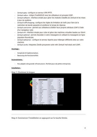 4
- Zentyal-pptp : configure un serveur VPN PPTP.
- Zentyal-radius : intègre FreeRADIUS avec les utilisateurs et groupes LDAP.
- Zentyal-software : interface simple pour gérer les modules installés de Zentyal et les mises
à jour du système.
- Zentyal-trafficshapping : configure les règles de limitation de trafic pour faire de la
restriction de bande passante et améliorer le temps de réponse.
- Zentyal-usercorner : permet aux utilisateurs d'éditer leurs propres attributs LDAP à l'aide
d'un navigateur web.
- Zentyal-virt : interface simple pour créer et gérer des machines virtuelles basées sur libvirt
- Zentyal-webmail : permet d'accéder à votre messagerie en utilisant la messagerie en ligne
populaire Roundcube.
- Zentyal-webserver : configure le serveur Apache pour héberger différents sites sur votre
machine.
- Zentyal-zarafa: integrates Zarafa groupware suite with Zentyal mail stack and LDAP.
Avantage :
- Simplicité d’implémentation.
- Beaucoup de fonctionnalités
Inconvénients :
- Pas adapté à de grande infrastructure. (Parfait pour de petite entreprise).
Installation :
Step 1: Choisissez la langue.
Step 2: Commencer l’installation en appuyant sur la touche Entrée.
 