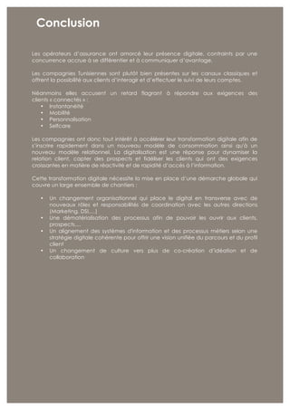 22 Colombus Consulting
Conclusion
Les opérateurs d’assurance ont amorcé leur présence digitale, contraints par une
concurrence accrue à se différentier et à communiquer d’avantage.
Les compagnies Tunisiennes sont plutôt bien présentes sur les canaux classiques et
offrent la possibilité aux clients d’interagir et d’effectuer le suivi de leurs comptes.
Néanmoins elles accusent un retard flagrant à répondre aux exigences des
clients « connectés » :
• Instantanéité
• Mobilité
• Personnalisation
• Selfcare
Les compagnies ont donc tout intérêt à accélérer leur transformation digitale afin de
s’inscrire rapidement dans un nouveau modèle de consommation ainsi qu'à un
nouveau modèle relationnel. La digitalisation est une réponse pour dynamiser la
relation client, capter des prospects et fidéliser les clients qui ont des exigences
croissantes en matière de réactivité et de rapidité d’accès à l’information.
Cette transformation digitale nécessite la mise en place d’une démarche globale qui
couvre un large ensemble de chantiers :
• Un changement organisationnel qui place le digital en transverse avec de
nouveaux rôles et responsabilités de coordination avec les autres directions
(Marketing, DSI,…)
• Une dématérialisation des processus afin de pouvoir les ouvrir aux clients,
prospects,...
• Un alignement des systèmes d'information et des processus métiers selon une
stratégie digitale cohérente pour offrir une vision unifiée du parcours et du profil
client
• Un changement de culture vers plus de co-création d’idéation et de
collaboration
 