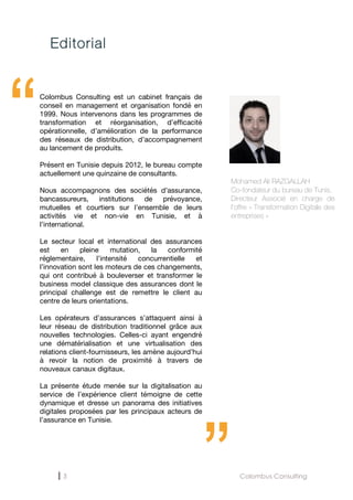 3 Colombus Consulting
Editorial
“Colombus Consulting est un cabinet français de
conseil en management et organisation fondé en
1999. Nous intervenons dans les programmes de
transformation et réorganisation, d’efficacité
opérationnelle, d’amélioration de la performance
des réseaux de distribution, d’accompagnement
au lancement de produits.
Présent en Tunisie depuis 2012, le bureau compte
actuellement une quinzaine de consultants.
Nous accompagnons des sociétés d’assurance,
bancassureurs, institutions de prévoyance,
mutuelles et courtiers sur l’ensemble de leurs
activités vie et non-vie en Tunisie, et à
l’international.
Le secteur local et international des assurances
est en pleine mutation, la conformité
réglementaire, l’intensité concurrentielle et
l’innovation sont les moteurs de ces changements,
qui ont contribué à bouleverser et transformer le
business model classique des assurances dont le
principal challenge est de remettre le client au
centre de leurs orientations.
Les opérateurs d’assurances s’attaquent ainsi à
leur réseau de distribution traditionnel grâce aux
nouvelles technologies. Celles-ci ayant engendré
une dématérialisation et une virtualisation des
relations client-fournisseurs, les amène aujourd’hui
à revoir la notion de proximité à travers de
nouveaux canaux digitaux.
La présente étude menée sur la digitalisation au
service de l’expérience client témoigne de cette
dynamique et dresse un panorama des initiatives
digitales proposées par les principaux acteurs de
l’assurance en Tunisie.
Mohamed Ali RAZGALLAH
Co-fondateur du bureau de Tunis.
Directeur Associé en charge de
l’offre « Transformation Digitale des
entreprises »
“
 