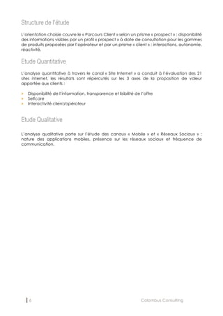 6 Colombus Consulting
Structure de l’étude
L’orientation choisie couvre le « Parcours Client » selon un prisme « prospect » : disponibilité
des informations visibles par un profil « prospect » à date de consultation pour les gammes
de produits proposées par l’opérateur et par un prisme « client » : interactions, autonomie,
réactivité.
Etude Quantitative
L’analyse quantitative à travers le canal « Site Internet » a conduit à l’évaluation des 21
sites internet, les résultats sont répercutés sur les 3 axes de la proposition de valeur
apportée aux clients :
„ Disponibilité de l’information, transparence et lisibilité de l’offre
„ Selfcare
„ Interactivité client/opérateur
Etude Qualitative
L’analyse qualitative porte sur l’étude des canaux « Mobile » et « Réseaux Sociaux » :
nature des applications mobiles, présence sur les réseaux sociaux et fréquence de
communication.
 