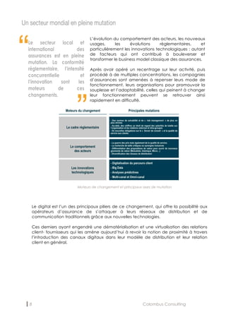 8 Colombus Consulting
Un secteur mondial en pleine mutation
“
“
Le digital est l’un des principaux piliers de ce changement, qui offre la possibilité aux
opérateurs d’assurance de s’attaquer à leurs réseaux de distribution et de
communication traditionnels grâce aux nouvelles technologies.
Ces derniers ayant engendré une dématérialisation et une virtualisation des relations
client- fournisseurs qui les amène aujourd’hui à revoir la notion de proximité à travers
l’introduction des canaux digitaux dans leur modèle de distribution et leur relation
client en général.
L’évolution du comportement des acteurs, les nouveaux
usages, les évolutions règlementaires, et
particulièrement les innovations technologiques : autant
de facteurs qui ont contribué à bouleverser et
transformer le business model classique des assurances.
Après avoir opéré un recentrage sur leur activité, puis
procédé à de multiples concentrations, les compagnies
d’assurances sont amenées à repenser leurs mode de
fonctionnement, leurs organisations pour promouvoir la
souplesse et l’adaptabilité, celles qui peinent à changer
leur fonctionnement peuvent se retrouver ainsi
rapidement en difficulté.
Moteurs de changement et principaux axes de mutation
 