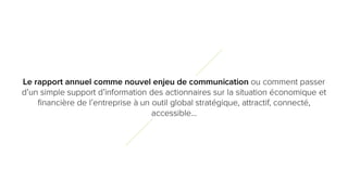 1
0
Le rapport annuel comme nouvel enjeu de communication ou comment passer
d’un simple support d’information des actionnaires sur la situation économique et
financière de l’entreprise à un outil global stratégique, attractif, connecté,
accessible…
 