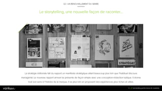 1
5
Le storytelling, une nouvelle façon de raconter…
La stratégie éditoriale fait du rapport un manifeste stratégique allant beaucoup plus loin que l’habituel discours
managérial. Le nouveau rapport annuel se présente de façon simple avec une conception-rédaction ludique. Il
donne tout son sens à l’histoire de la marque, il va plus loin en proposant des expériences plus riches et utiles.
15
02 / UN RENOUVELLEMENT DU GENRE
 