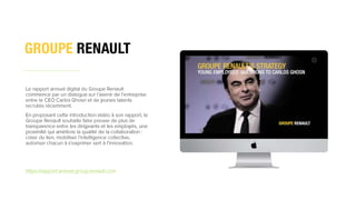 1
8
18
Le rapport annuel digital du Groupe Renault
commence par un dialogue sur l’avenir de l’entreprise
entre le CEO Carlos Ghosn et de jeunes talents
recrutés récemment.
En proposant cette introduction vidéo à son rapport, le
Groupe Renault souhaite faire preuve de plus de
transparence entre les dirigeants et les employés, une
proximité qui améliore la qualité de la collaboration :
créer du lien, mobiliser l’intelligence collective,
autoriser chacun à s’exprimer sert à l’innovation.
https://rapport-annuel.group.renault.com
 