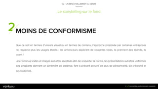 1
9
Le storytelling sur le fond
MOINS DE CONFORMISME
Que ce soit en termes d’univers visuel ou en termes de contenu, l’approche proposée par
certaines entreprises ne respecte plus les usages établis : les annonceurs explorent de nouvelles
voies, ils prennent des libertés, ils osent !
Les contenus textes et images autrefois aseptisés afin de respecter la norme, les présentations
autrefois uniformes des dirigeants donnant un sentiment de distance, font à présent preuve de
plus de personnalité, de créativité et de modernité.
19
02 / UN RENOUVELLEMENT DU GENRE
 