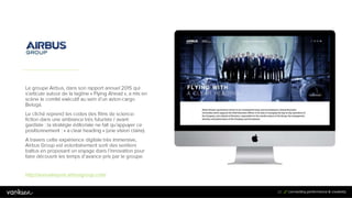 2
0
20
Le groupe Airbus, dans son rapport annuel 2015 qui
s’articule autour de la tagline « Flying Ahead », a mis en
scène le comité exécutif au sein d’un avion-cargo
Beluga.
Le cliché reprend les codes des films de science-fiction
dans une ambiance très futuriste / avant-gardiste : la
stratégie éditoriale ne fait qu’appuyer ce
positionnement : « a clear heading » (une vision claire).
A travers cette expérience digitale très immersive,
Airbus Group est volontairement sorti des sentiers
battus en proposant un voyage dans l’innovation pour
faire découvrir les temps d’avance pris par le groupe.
http://annualreport.airbusgroup.com/
 