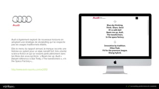2
1
21
Audi a également exploré de nouveaux horizons en
adoptant une stratégie de storytelling qui ne respecte
pas les usages traditionnels établis.
Dès le menu du rapport annuel, la marque raconte une
histoire en optant pour un style narratif fort, très orienté
science-fiction et qui se ressent particulièrement dans
les titres des sous-sections : « Beam me up, Audi »
(faisant référence à Star Trek), « The transformers », « In
the Space Factory »,…
http://www.audi-reports.com/ar2015/
 