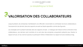 2
2
Le storytelling sur le fond
VALORISATION DES
COLLABORATEURS
Jusqu’à présent, les entreprises manifestaient une difficulté à reconnaitre la contribution de leurs
collaborateurs : l’anonymat de ces derniers dans les rapports annuels les faisait apparaître comme
des figurants.
Les employés sont à présent valorisés dans les rapports annuels : un dialogue est instauré entre
la direction et les collaborateurs, ces derniers sont nommés et ne sont plus des anonymes
uniquement présents pour illustrer le rapport annuel, on leur donne la parole, ils participent même
à l’élaboration du rapport annuel (crowdsourcing)…
22
02 / UN RENOUVELLEMENT DU GENRE
 