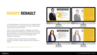 2
4
24
Le groupe Renault a choisi de sortir ses collaborateurs
de l’anonymat en interviewant de jeunes talents ayant
intégré le groupe récemment.
Dans chacune des 4 grandes catégories du rapport
annuel, la parole est laissé à un collaborateur qui peut
ainsi s’exprimer sur ses motivations pour postuler chez
Renault et donner son avis sur la stratégie et les
ambitions du groupe.
L’entreprise prouve ainsi qu’elle est empathique,
ouverte et qu’elle souhaite apprendre de ses jeunes
talents.
https://rapport-annuel.group.renault.com
 