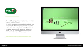 2
7
27
Pour le PMU, la digitalisation représente un terrain de
jeu idéal pour l’innovation.
La marque ne cesse d’expérimenter et d’innover dans
le domaine du digital afin de proposer de nouvelles
manières de jouer et améliorer les usages existants.
En dédiant une section à l’innovation, l’entreprise
insiste sur le fait que l’innovation représente une
véritable manière de conduire ses projets.
http://rapportactivite2015.pmu.fr/innovation.html
 