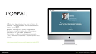 2
8
28
L’Oréal mise depuis toujours sur une recherche de
pointe et a décidé de mettre cela en avant dans son
rapport annuel 2015.
A travers une vidéo du Directeur Général de la
Recherche et de l’Innovation, des chiffres clés et
différents focus « Le digital, amplificateur d’innovation »,
« Des innovations inspirées par la Chine » réaffirme
son ambition d’inventer le futur de la beauté.
http://www.loreal-finance.com/fr/rapport-activite-2015
 
