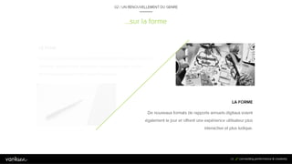 2
9
…sur la forme
LA FORME
De nouveaux formats de rapports annuels digitaux
voient également le jour et offrent une expérience
utilisateur plus interactive et plus ludique.
LE FOND
En plus des thèmes abordés habituellement dans les
rapports annuels, de nouveaux sujets ont le vent en
poupe et les annonceurs explorent de nouvelles
pistes.
29
02 / UN RENOUVELLEMENT DU GENRE
 