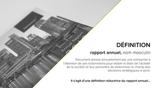 3
DÉFINITION
rapport annuel, nom masculin
Document dressé annuellement par une entreprise
à l’attention de ses actionnaires pour établir le bilan de l’activité
de la société et leur permettre de déterminer le champ des
décisions stratégiques à venir.
Il s’agit d’une définition réductrice du rapport annuel…
 