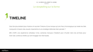 3
0
Le storytelling sur la forme
TIMELINE
Quoi de plus évident pour illustrer et raconter l’histoire d’une marque qu’une frise chronologique
qui relate les faits marquants à travers des visuels impactants et une stratégie éditoriale bien
pensée ?
Afin d’offrir une expérience utilisateur riche, certaines marques n’hésitent pas à fouiller dans les
archives pour livrer des contenus inédits qui vont engager les internautes.
30
02 / UN RENOUVELLEMENT DU GENRE
 