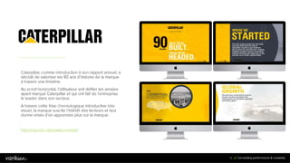 3
1
31
Caterpillar, comme introduction à son rapport
annuel, a décidé de valoriser les 90 ans d’histoire
de la marque à travers une timeline.
Au scroll horizontal, l’utilisateur voit défiler les
années ayant marqué Caterpillar et qui ont fait de
l’entreprise le leader dans son secteur.
A travers cette frise chronologique introductive très
visuel, la marque suscite l’intérêt des lecteurs et
leur donne envie d’en apprendre plus sur la
marque.
http://reports.caterpillar.com/yir/
 