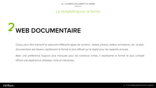 3
2
Le storytelling sur la forme
WEB DOCUMENTAIRE
Conçu pour être interactif et associant différents types de contenu : textes, photos, vidéos,
animations, etc. le web-documentaire est devenu rapidement le format le plus diffusé sur le digital
pour les rapports annuels.
Avec une préférence toujours plus marquée pour les contenus riches, il représente le format le
plus complet offrant une expérience utilisateur riche et interactive.
32
02 / UN RENOUVELLEMENT DU GENRE
 