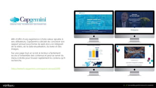 3
3
33
Afin d’offrir d’une expérience à forte valeur ajoutée à
ses utilisateurs, CapGemini a décidé de concevoir son
rapport annuel sous forme de web-docu en intégrant
de la vidéo, de la data-visualisation, du texte et des
images.
Sur une page tout un scroll, le lecteur a facilement
accès à l’ensemble des contenus et peut se servir du
menu à droite pour trouver rapidement le contenu qu’il
recherche.
https://www.fr.capgemini.com/rapport-annuel/2015
 