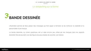 3
4
Le storytelling sur la forme
BANDE DESSINÉE
L’illustration permet de faire passer des messages qui font appel à l’émotion et de renforcer la
créativité et la personnalité d’une marque.
La bande dessinée, ou roman graphique, est un style encore peu utilisé par les marques dans les
rapports d’activité. Elle est pourtant une des façons les plus simples de raconter une histoire.
34
02 / UN RENOUVELLEMENT DU GENRE
 