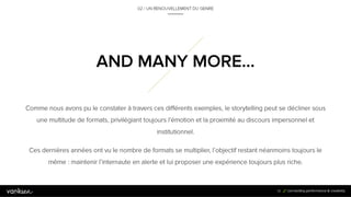 3
6
Comme nous avons pu le constater à travers ces différents exemples, le storytelling peut se décliner sous une
multitude de formats, privilégiant toujours l’émotion et la proximité au discours impersonnel et institutionnel.
Ces dernières années ont vu le nombre de formats se multiplier, l’objectif restant néanmoins toujours le même
: maintenir l’internaute en alerte et lui proposer une expérience toujours plus riche.
36
AND MANY MORE…
02 / UN RENOUVELLEMENT DU GENRE
 