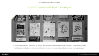 3
8
Le scroll, une nouvelle façon de naviguer
02 / UN RENOUVELLEMENT DU GENRE
Le scroll as the new click, long read, etc. inspiré des médias sociaux et influencé par le mobile a introduit de nouvelles
habitudes de navigation et de consommation des contenus et, par conséquent, de nouveaux codes graphiques.
38
 