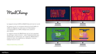 4
0
40
Le rapport annuel 2015 de MailChimp est tout en scroll.
A chaque scroll, un nouveau visuel de fond défile, le
chiffre en filigrane se met à jour et l’information
correspondant au chiffre indiqué est courte et
percutante.
Le rapport annuel de MailChimp est un bon exemple
du principe « less is more » : avec finalement très peu
d’éléments et surtout peu de contenus, MailChimp a
réussi à créer une expérience utilisateur colorée,
ludique tout en scroll.
https://mailchimp.com/2015
 