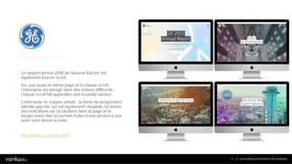 4
1
41
Le rapport annuel 2015 de General Electric est
également tout en scroll.
Sur une seule et même page et à chaque scroll,
l’internaute est plongé dans des univers différents :
chaque scroll fait apparaître une nouvelle section.
L’internaute ne s’égare jamais : la barre de progression
latérale gauche, qui est également cliquable, lui donne
des indications sur sa situation dans la page et le
burger menu fixe lui permet d’aller d’une section à une
autre sans devoir scroller.
http://www.ge.com/ar2015/
 