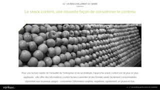 4
4
Le snack content, une nouvelle façon de consommer le contenu
02 / UN RENOUVELLEMENT DU GENRE
Pour une lecture rapide de l’actualité de l’entreprise et de sa stratégie, l’approche snack content est de plus en plus
appliquée : elle offre des informations courtes faciles à assimiler et des formats variés facilement consommables
répondant aux nouveaux usages : consommer l’information anytime, anywhere, rapidement, en plusieurs fois.
44
 