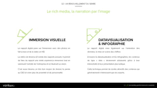 5
0
Le rich media, la narration par l’image
IMMERSION VISUELLE
Le rapport digital parie sur l’immersion avec des
photos en full screen et de la vidéo en HD.
La vidéo est devenu LE média des rapports annuels.
Il permet de faire du rapport une réelle expérience
immersive tout en valorisant l’activité de l’entreprise
et en illustrant sa vision.
C’est aussi devenu un très bon moyen de donner la
parole au CEO et créer plus de proximité et de
personnalité.
50
DATAVISUALISATION &
INFOGRAPHIE
Le rapport digital mise également sur l’animation des
données, la mise en scène des chiffres.
A travers la datavisualisation et les infographies, les
contenus de type « data » deviennent séduisants grâce
à leur interactivité et leur présentation plus ludique.
Cette technique permet de rendre attractifs des
contenus qui généralement n’intéressent que les
experts.
02 / UN RENOUVELLEMENT DU GENRE
 