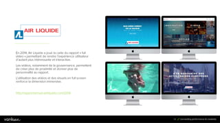 5
4
54
En 2014, Air Liquide a joué la carte du rapport « full
video » permettant de rendre l’expérience utilisateur
d’autant plus intéressante et interactive.
Les vidéos, notamment de la gouvernance, permettent
de créer plus de proximité et donner plus de
personnalité au rapport.
L’utilisation des vidéos et des visuels en full screen
renforce la dimension immersive.
http://rapportannuel.airliquide.com/2014
 
