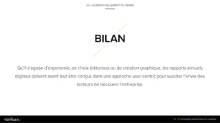5
6
Qu’il s’agisse d’ergonomie, de choix éditoriaux ou de création graphique, les
rapports annuels digitaux doivent avant tout être conçus dans une approche
user-centric pour susciter l’envie des lecteurs de découvrir l’entreprise.
56
BILAN
02 / UN RENOUVELLEMENT DU GENRE
 