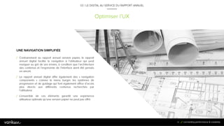 6
1
Optimiser l’UX
03 / LE DIGITAL AU SERVICE DU RAPPORT ANNUEL
UNE NAVIGATION SIMPLIFIÉE
/ Contrairement au rapport annuel version papier, le
rapport annuel digital facilite la navigation à l’utilisateur
qui peut naviguer au gré de ses envies, à condition que
l’architecture des contenus et l’ergonomie de l’interface
aient été pensés en amont.
/ Le rapport annuel digital offre également des
« navigation components » comme le menu burger, les
systèmes de progression et de guidage qui font
également office d’accès plus directs aux différents
contenus recherchés par l’utilisateur.
/ L’ensemble de ces éléments garantit une expérience
utilisateur optimale qu’une version papier ne peut pas
offrir.
61
 