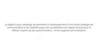 6
4
Le digital a pour avantage de permettre le développement d’une réelle stratégie
de communication et de visibilité autour de la publication du rapport annuel pour le
diffuser auprès du plus grand nombre… et les supports sont multiples !
 