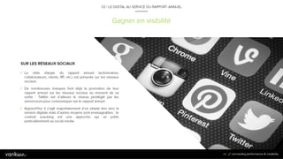 6
5
Gagner en visibilité
03 / LE DIGITAL AU SERVICE DU RAPPORT ANNUEL
SUR LES RÉSEAUX SOCIAUX
/ La cible élargie du rapport annuel (actionnaires,
collaborateurs, clients, RP, etc.) est présente sur les réseaux
sociaux.
/ De nombreuses marques font déjà la promotion de leur
rapport annuel sur les réseaux sociaux au moment de sa
sortie : Twitter est d’ailleurs le réseau privilégié par les
annonceurs pour communiquer sur le rapport annuel.
/ Aujourd’hui, il s’agit majoritairement d’un simple lien vers la
version digitale mais d’autres moyens sont envisageables :
le content snacking est une approche qui se prête
particulièrement au social media.
65
 