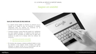 6
7
Gagner en visibilité
03 / LE DIGITAL AU SERVICE DU RAPPORT ANNUEL
SUR LES MOTEURS DE RECHERCHE
/ Le rapport annuel digital va favoriser la présence de la
marque sur le digital et donc de maximiser la visibilité,
notamment dans les moteurs de recherche en se
positionnant sur des mots-clés pertinents.
67
/ En fonction des marques, certaines préfèrent dédier un nom de domaine à leur
rapport annuel, d’autres vont plutôt héberger le rapport annuel sur un sous-domaine
afin de maximiser le poids du nom de domaine principal.
/ Certaines marques, comme Audi, Air Liquide, etc. capitalisent sur
leurs rapports annuels : le rapport le plus récent ne remplace pas le
précédent, ils restent tous en ligne pour renforcer le poids de la
marque dans les moteurs de recherche :
/ http://www.audi-reports.com/ar2012
/ http://www.audi-reports.com/ar2014 ...
 