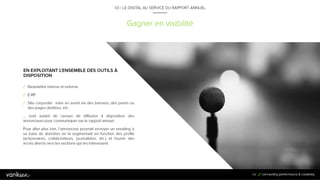 6
9
Gagner en visibilité
03 / LE DIGITAL AU SERVICE DU RAPPORT ANNUEL
EN EXPLOITANT L’ENSEMBLE DES OUTILS À
DISPOSITION
/ Newsletter interne et externe
/ E-RP
/ Site corporate : mise en avant via des banners, des pushs ou
des pages dédiées, etc.
… sont autant de canaux de diffusion à disposition des annonceurs
pour communiquer sur le rapport annuel.
Pour aller plus loin, l’annonceur pourrait envoyer un emailing à sa
base de données en la segmentant en fonction des profils
(actionnaires, collaborateurs, journalistes, etc.) et fournir des accès
directs vers les sections qui les intéressent.
69
 