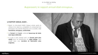 7
Auparavant, le rapport annuel était ennuyeux…
01 / DU PRINT AU DIGITAL
LE RAPPORT ANNUEL AVANT…
/ Avant, ce document établi chaque année après la
clôture d’un exercice comptable et comprenant les
principaux documents financiers de la société, était
monotone, ennuyeux, conformiste.
/ Le format était lourd, contenait beaucoup de texte
sans ligne éditoriale.
/ Il a peu à peu évolué vers un format print plus réduit
pour se transformer en objet design, plus créatif avec
une narration et fabrication plus soignées.
7
 
