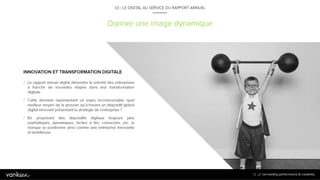 7
2
Donner une image dynamique
03 / LE DIGITAL AU SERVICE DU RAPPORT ANNUEL
INNOVATION ET TRANSFORMATION DIGITALE
/ Le rapport annuel digital démontre la volonté des entreprises à
franchir de nouvelles étapes dans leur transformation digitale.
/ Cette dernière représentant un enjeu incontournable, quel
meilleur moyen de le prouver qu’à travers un dispositif global
digital innovant présentant la stratégie de l’entreprise ?
/ En proposant des dispositifs digitaux toujours plus sophistiqués,
dynamiques, faciles à lire, connectés, etc. la marque se
positionne ainsi comme une entreprise innovante et ambitieuse.
72
 
