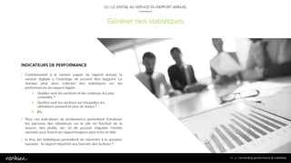 7
4
Générer des statistiques
03 / LE DIGITAL AU SERVICE DU RAPPORT ANNUEL
INDICATEURS DE PERFORMANCE
/ Contrairement à la version papier du rapport annuel, la
version digitale a l’avantage de pouvoir être tagguée. La
marque peut alors collecter des statistiques sur les
performances du rapport digital :
 Quelles sont les sections et les contenus les plus
consultés ?
 Quelles sont les sections sur lesquelles les
utilisateurs passent le plus de temps ?
 Etc.
74
/ Tous ces indicateurs de performance permettent d’analyser les parcours des
utilisateurs sur le site en fonction de la source, des profils, etc. et de pouvoir
réajuster l’année suivante pour fournir un rapport toujours plus riche et utile.
/ In fine, les statistiques permettent de répondre à la question suivante : le
rapport répond-il aux besoins des lecteurs ?
 