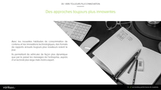 7
9
Des approches toujours plus innovantes
04 / VERS TOUJOURS PLUS D’INNOVATION
Avec les nouvelles habitudes de consommation
de contenu et les innovations technologiques,
des formats de rapports annuels toujours plus
novateurs voient le jour.
Ils permettent de véhiculer de façon plus
dynamique que par le passé les messages de
l’entreprise, auprès d’un lectorat plus large mais
moins expert.
79
 