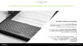 8
Longtemps, les transpositions digitales des rapports ont été décevantes…
01 / DU PRINT AU DIGITAL
DES DÉBUTS FRILEUX SUR LE DIGITAL
Les annonceurs éprouvaient une réelle difficulté à
renouveler cet outil souvent inhibé par le poids des
habitudes et les contraintes politiques :
/ La solution était trop pauvre, sans réflexion digitale : une
simple retranscription du rapport version papier (au
format PDF ou flashbook)
ou
/ La solution était trop riche en termes de contenu : une
rédaction restant trop corporate avec des textes longs,
des images rares et une absence de personnalité.
8
 