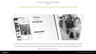 8
1
Instagram comme nouveau support des rapports annuels
04 / VERS TOUJOURS PLUS D’INNOVATION
Le réseau social Instagram, qui s’est imposé comme la référence du partage de photo, est un support qui se prête
particulièrement bien aux marques qui souhaitent mettre en avant leurs initiatives à travers des photos qui vont
véhiculer leur image, leurs valeurs.
81
 