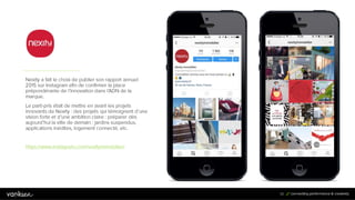 8
2
82
Nexity a fait le choix de publier son rapport annuel
2015 sur Instagram afin de confirmer la place
prépondérante de l’innovation dans l’ADN de la
marque.
Le parti-pris était de mettre en avant les projets
innovants de Nexity : des projets qui témoignent d’une
vision forte et d’une ambition claire : préparer dès
aujourd’hui la ville de demain : jardins suspendus,
applications inédites, logement connecté, etc.
https://www.instagram.com/nexityimmobilier/
 