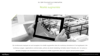 8
7
Réalité augmentée
04 / VERS TOUJOURS PLUS D’INNOVATION
De nombreuses marques se sont essayées à la réalité augmentée dans de nombreux domaines et l’ont appliquée à de
nombreux usages : applications commerciales, actions de street marketing, formation dans l’industrie, etc. Un acteur a
décidé d’engager ses investisseurs en intégrant la réalité augmentée dans son rapport annuel version papier.
87
 