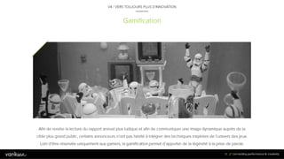 9
1
Gamification
04 / VERS TOUJOURS PLUS D’INNOVATION
Afin de rendre la lecture du rapport annuel plus ludique et afin de communiquer une image dynamique auprès de la
cible plus grand public, certains annonceurs n’ont pas hésité à intégrer des techniques inspirées de l’univers des jeux.
Loin d’être réservée uniquement aux gamers, la gamification permet d’apporter de la légèreté à la prise de parole.
91
 