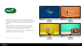 9
2
92
Compte tenu de son secteur d’activité, il n’était pas
étonnant que le PMU propose une petite mécanique de
jeu en introduction de chacune des sections de son
rapport.
Ainsi, l’utilisateur doit d’abord répondre à un QCM
humoristique avec des jeux de mots afin de pouvoir
accéder aux contenus des différentes sections.
Cela permet de dynamiser la lecture du rapport annuel
et apporte une touche d’originalité.
http://rapportactivite2015.pmu.fr/
 