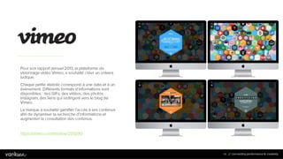 9
4
94
Pour son rapport annuel 2013, la plateforme de
visionnage vidéo Vimeo, a souhaité créer un univers
ludique.
Chaque petite alvéole correspond à une date et à un
évènement. Différents formats d’informations sont
disponibles : des GIFs, des vidéos, des photos
Instagram, des liens qui redirigent vers le blog de Vimeo.
La marque a souhaité gamifier l’accès à ses contenus
afin de dynamiser la recherche d’informations et
augmenter la consultation des contenus.
https://vimeo.com/timeline/2013/90
 