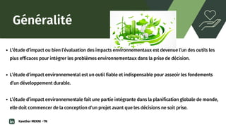 Généralité
L’étude d’impact ou bien l’évaluation des impacts environnementaux est devenue l’un des outils les

plus efficaces pour intégrer les problèmes environnementaux dans la prise de décision.
L’étude d’impact environnemental est un outil fiable et indispensable pour asseoir les fondements

d’un développement durable.
L’étude d’impact environnementale fait une partie intégrante dans la planification globale de monde,

elle doit commencer de la conception d’un projet avant que les décisions ne soit prise.
Kawther MEKNI -TN
 