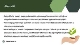 Généralité
Aujourd’hui la plupart des organismes internationaux de financement ont intégré une

obligation d’évaluation des impacts dans leurs procédures d’approbation des projets.
Plusieurs pays, la loi exige également une étude d étude d’impact satisfaisante effectué avant la

mise en œuvre des projets.
Parmi les impacts, on a les changements climatiques tels que : l’effet de gaz de serre, la

destruction de la couche d’ozone, l’acidification, la formation des agents photo-oxydants,

atteinte de ressources abiotique, toxicité humaine et écotoxicité.
Kawther MEKNI -TN
 