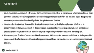 Généralité
La dégradation continue et effroyable de l’environnement a attisé la conscience internationale qui s’est

penchée sans relâche sur le problème d’un développement qui satisfait les besoins aigus des peuples

sans compromettre les intérêts légitimes des générations futures.
La nécessité impérative de concilier le développement des activités humaines en général et la

préservation de l’environnement et des ouvrages publics est devenue depuis plusieurs années une

préoccupation majeure dans un nombre de plus en plus important de secteurs dans le pays.
Finalement, Les Études d’Impact sur l’Environnement (EIE) sont dès lors un outil fiable et indispensable

pour asseoir les fondements d’un développement durable en harmonie avec un environnement sain et

salubre.
Kawther MEKNI -TN
 